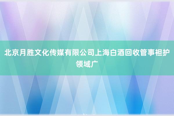 北京月胜文化传媒有限公司上海白酒回收管事袒护领域广